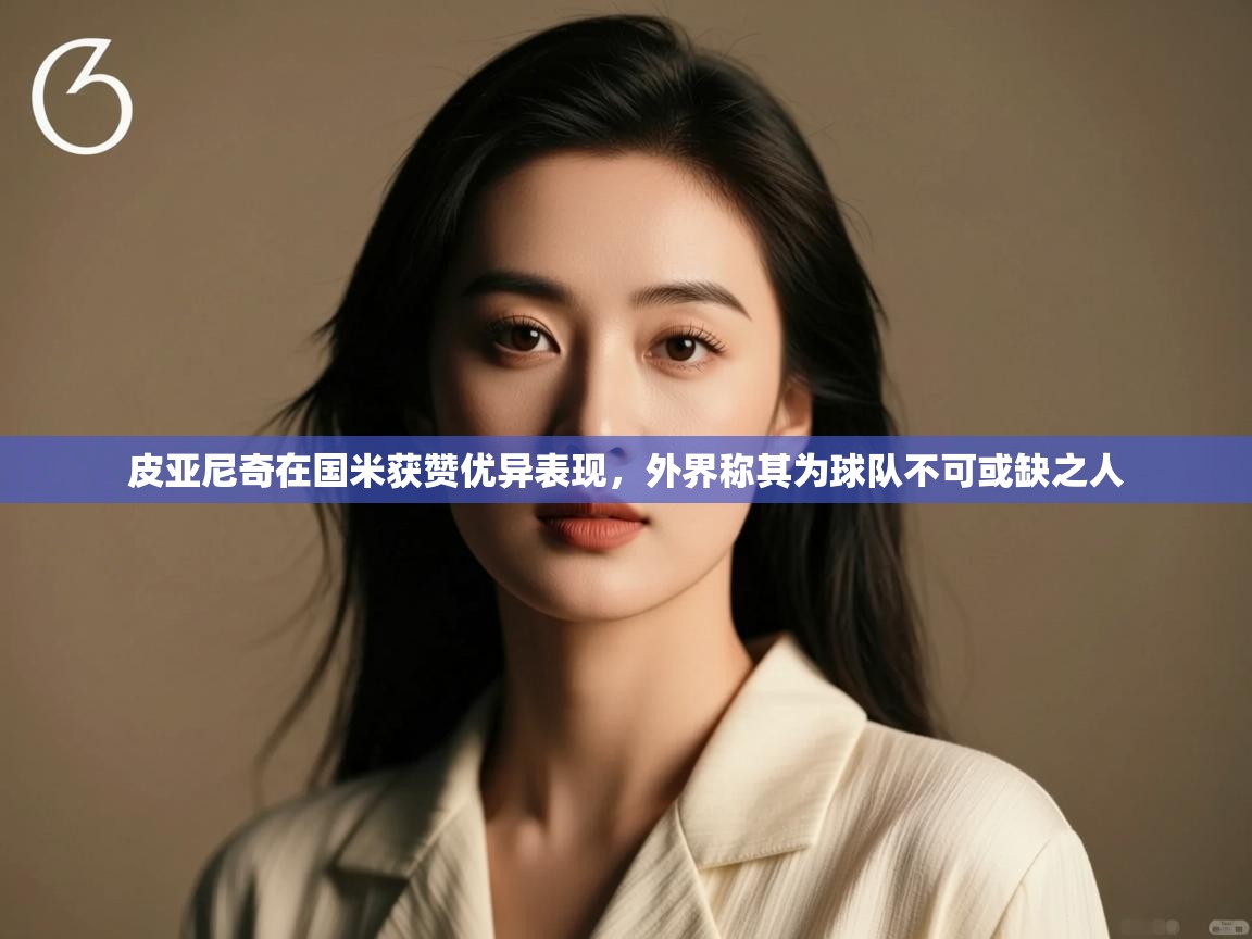 爱游戏体育入口app-皮亚尼奇在国米获赞优异表现,外界称其为球队不可或缺之人