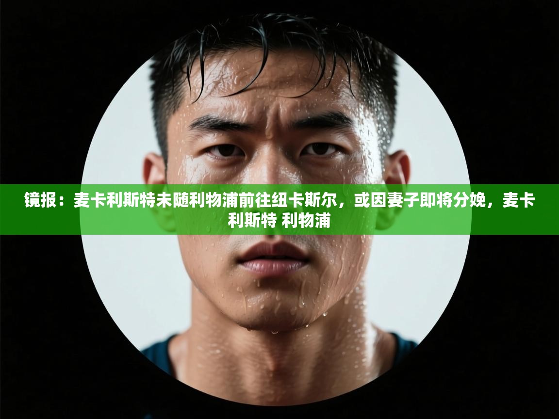 爱游戏真人体育娱乐-镜报:麦卡利斯特未随利物浦前往纽卡斯尔,或因妻子即将分娩,麦卡利斯特 利物浦