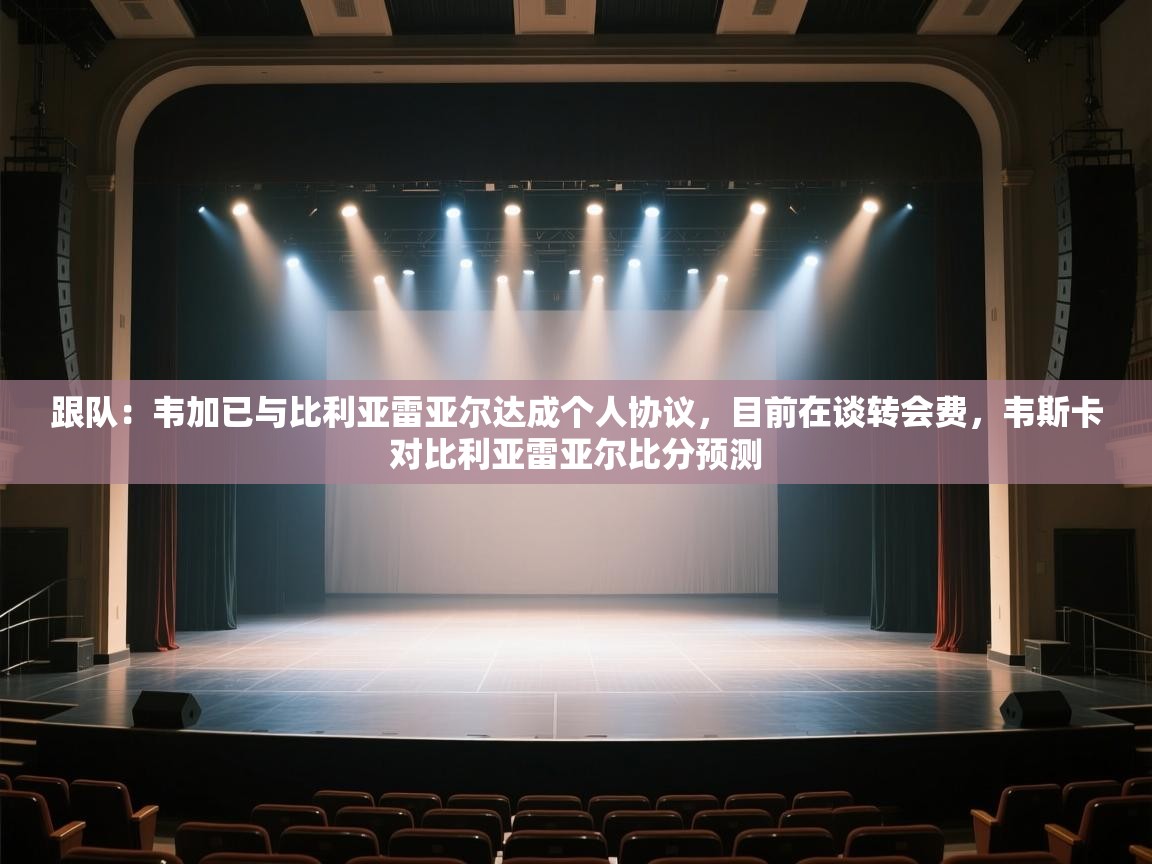 爱游戏娱乐平台-跟队:韦加已与比利亚雷亚尔达成个人协议,目前在谈转会费,韦斯卡对比利亚雷亚尔比分预测 第2张