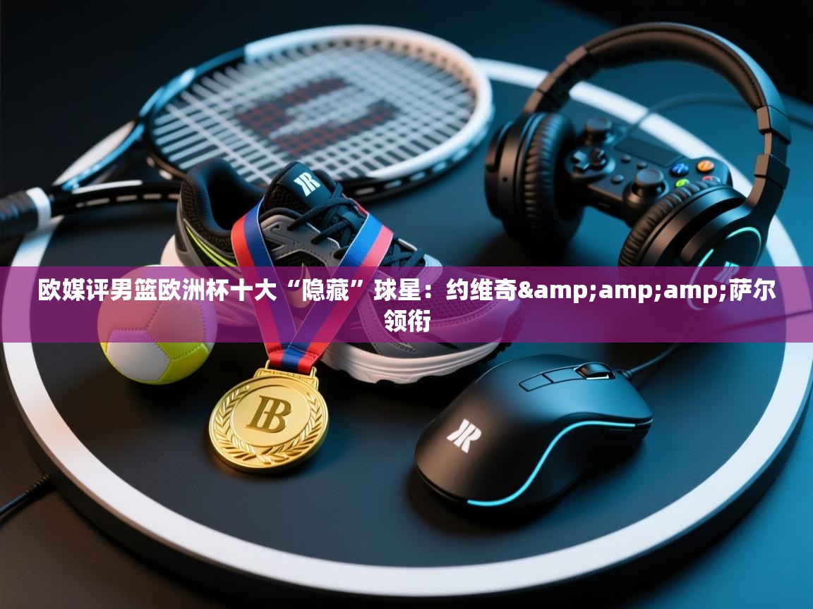 爱游戏体育官网-欧媒评男篮欧洲杯十大“隐藏”球星：约维奇&萨尔领衔