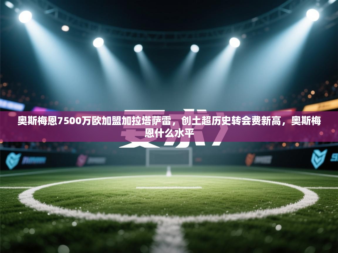 爱游戏-奥斯梅恩7500万欧加盟加拉塔萨雷，创土超历史转会费新高，奥斯梅恩什么水平  第2张