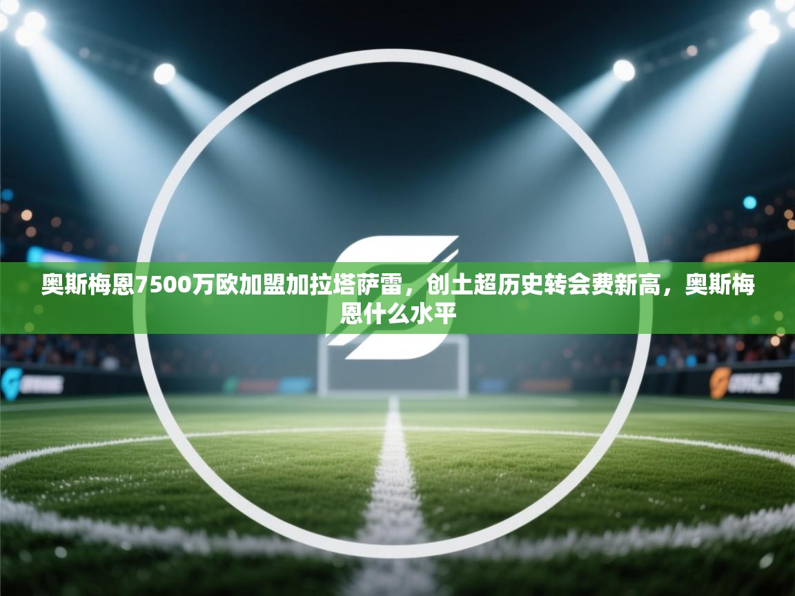 爱游戏-奥斯梅恩7500万欧加盟加拉塔萨雷，创土超历史转会费新高，奥斯梅恩什么水平  第3张