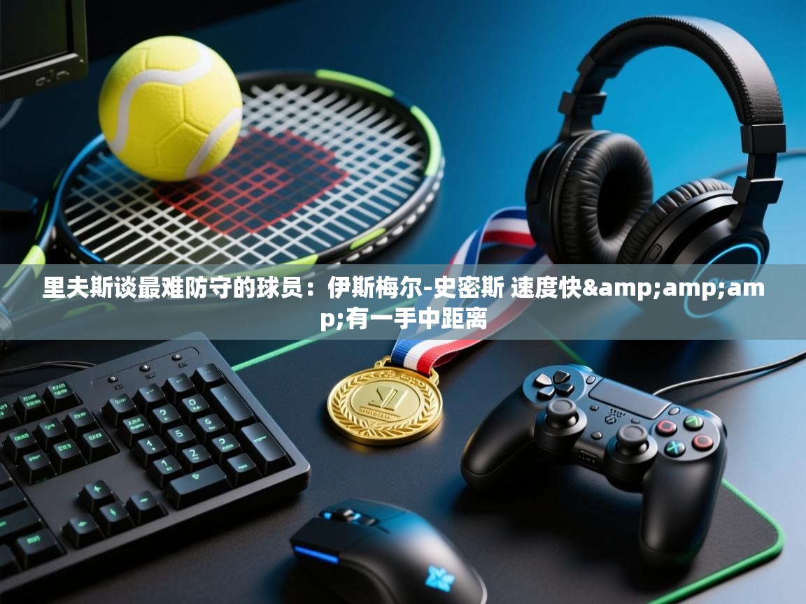 爱游戏体育在线app-里夫斯谈最难防守的球员：伊斯梅尔-史密斯 速度快&有一手中距离  第4张