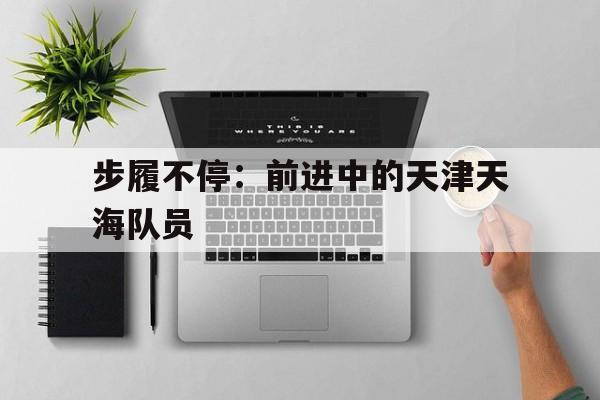 步履不停：前进中的天津天海队员的简单介绍